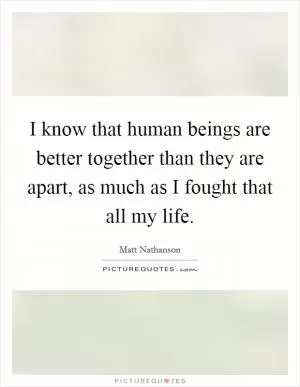 I know that human beings are better together than they are apart, as much as I fought that all my life Picture Quote #1