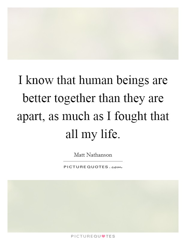I know that human beings are better together than they are apart, as much as I fought that all my life. Picture Quote #1