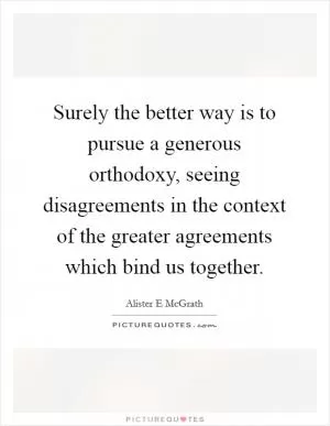 Surely the better way is to pursue a generous orthodoxy, seeing disagreements in the context of the greater agreements which bind us together Picture Quote #1