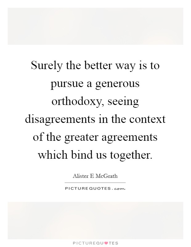 Surely the better way is to pursue a generous orthodoxy, seeing disagreements in the context of the greater agreements which bind us together. Picture Quote #1