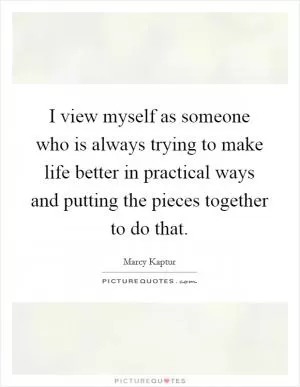 I view myself as someone who is always trying to make life better in practical ways and putting the pieces together to do that Picture Quote #1