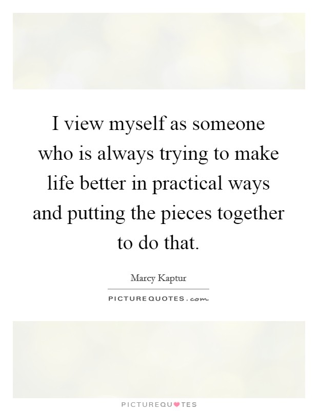 I view myself as someone who is always trying to make life better in practical ways and putting the pieces together to do that. Picture Quote #1