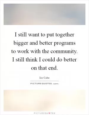I still want to put together bigger and better programs to work with the community. I still think I could do better on that end Picture Quote #1