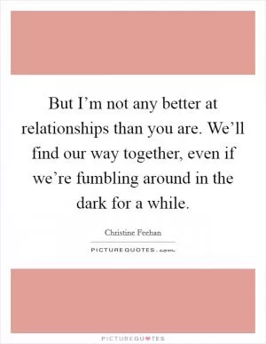But I’m not any better at relationships than you are. We’ll find our way together, even if we’re fumbling around in the dark for a while Picture Quote #1