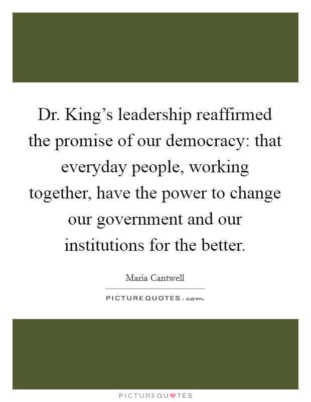 Dr. King's leadership reaffirmed the promise of our democracy: that everyday people, working together, have the power to change our government and our institutions for the better. Picture Quote #1