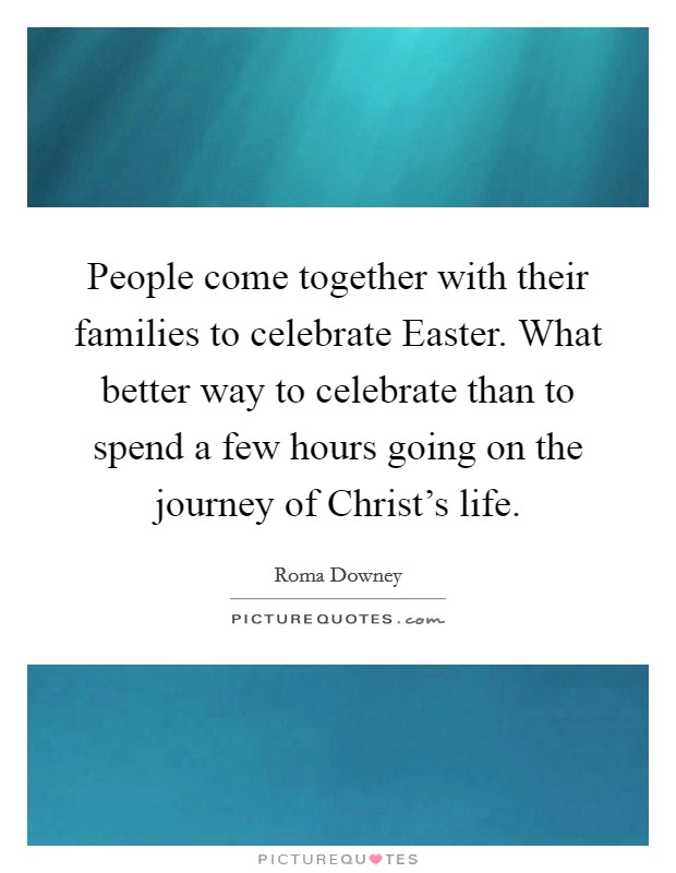 People come together with their families to celebrate Easter. What better way to celebrate than to spend a few hours going on the journey of Christ's life. Picture Quote #1