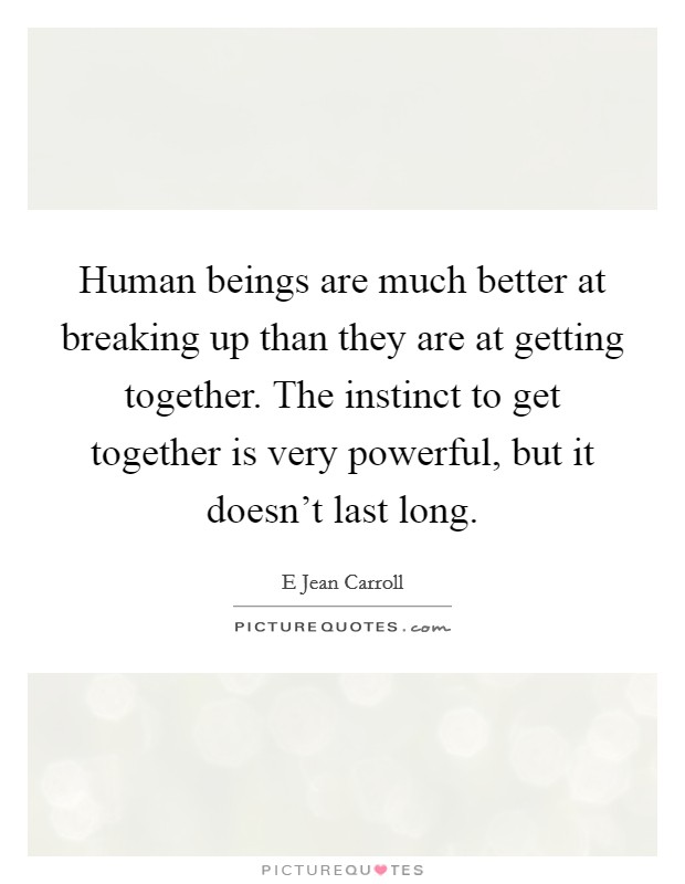 Human beings are much better at breaking up than they are at getting together. The instinct to get together is very powerful, but it doesn't last long. Picture Quote #1