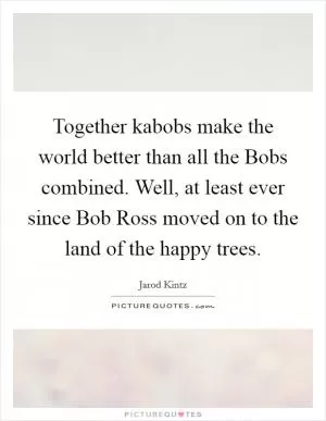 Together kabobs make the world better than all the Bobs combined. Well, at least ever since Bob Ross moved on to the land of the happy trees Picture Quote #1