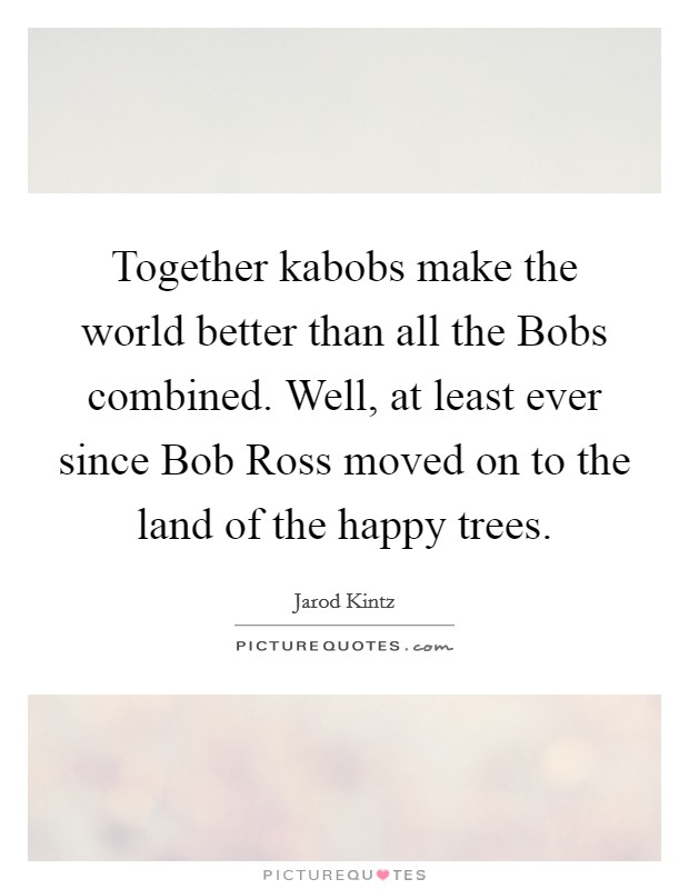 Together kabobs make the world better than all the Bobs combined. Well, at least ever since Bob Ross moved on to the land of the happy trees. Picture Quote #1