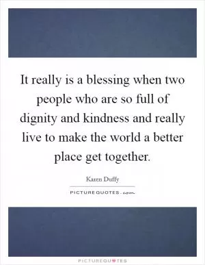 It really is a blessing when two people who are so full of dignity and kindness and really live to make the world a better place get together Picture Quote #1