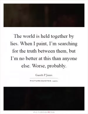 The world is held together by lies. When I paint, I’m searching for the truth between them, but I’m no better at this than anyone else. Worse, probably Picture Quote #1