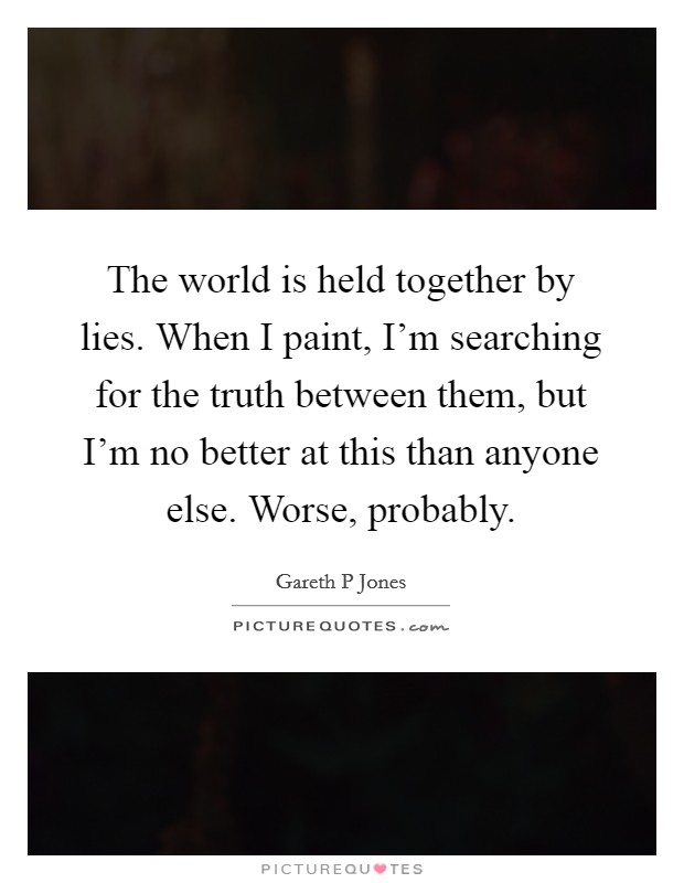 The world is held together by lies. When I paint, I'm searching for the truth between them, but I'm no better at this than anyone else. Worse, probably. Picture Quote #1