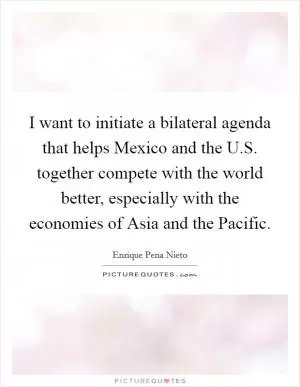 I want to initiate a bilateral agenda that helps Mexico and the U.S. together compete with the world better, especially with the economies of Asia and the Pacific Picture Quote #1