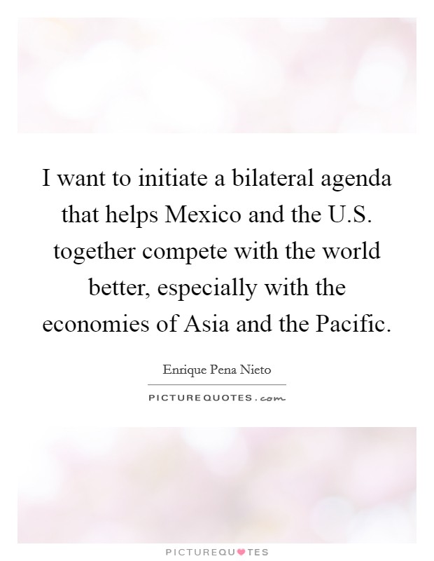 I want to initiate a bilateral agenda that helps Mexico and the U.S. together compete with the world better, especially with the economies of Asia and the Pacific. Picture Quote #1