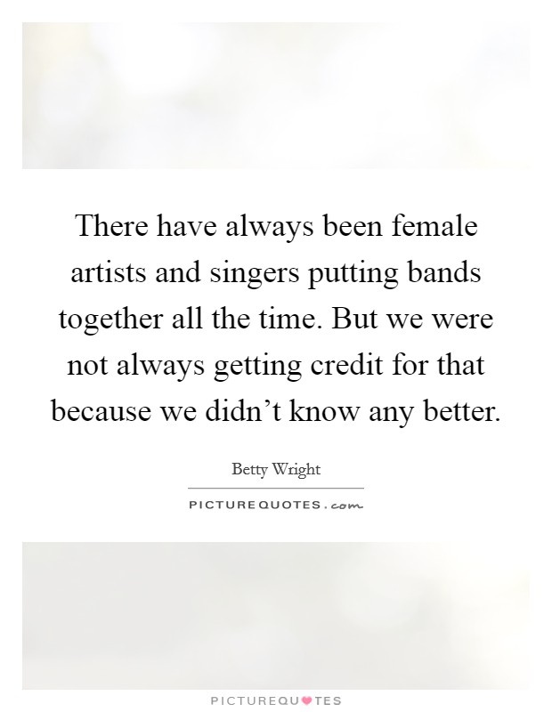 There have always been female artists and singers putting bands together all the time. But we were not always getting credit for that because we didn't know any better. Picture Quote #1