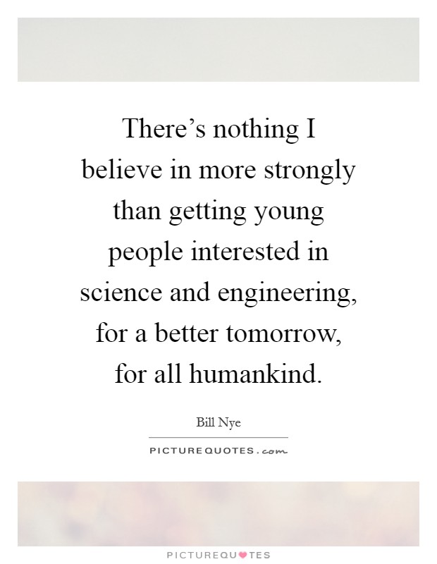 There's nothing I believe in more strongly than getting young people interested in science and engineering, for a better tomorrow, for all humankind. Picture Quote #1