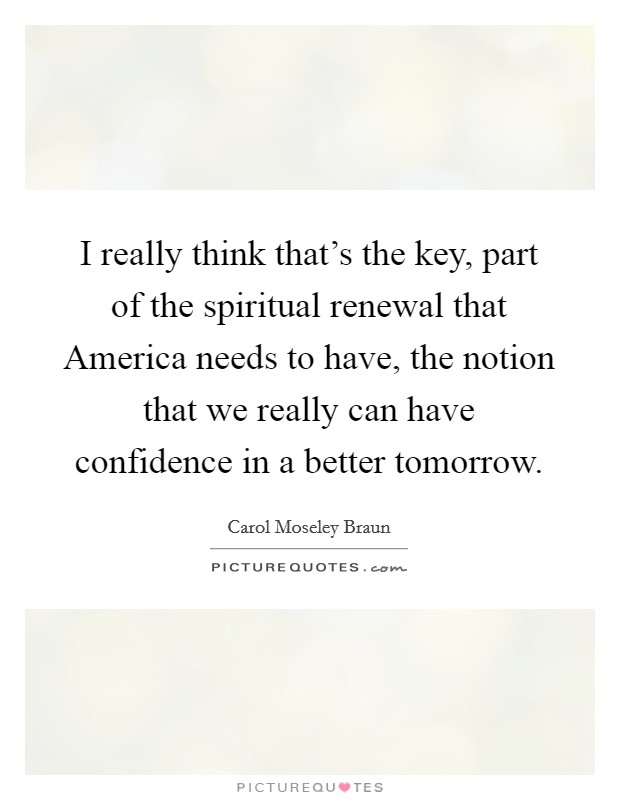 I really think that's the key, part of the spiritual renewal that America needs to have, the notion that we really can have confidence in a better tomorrow. Picture Quote #1
