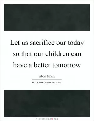 Let us sacrifice our today so that our children can have a better tomorrow Picture Quote #1