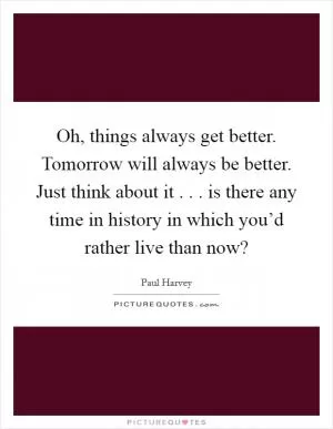 Oh, things always get better. Tomorrow will always be better. Just think about it . . . is there any time in history in which you’d rather live than now? Picture Quote #1