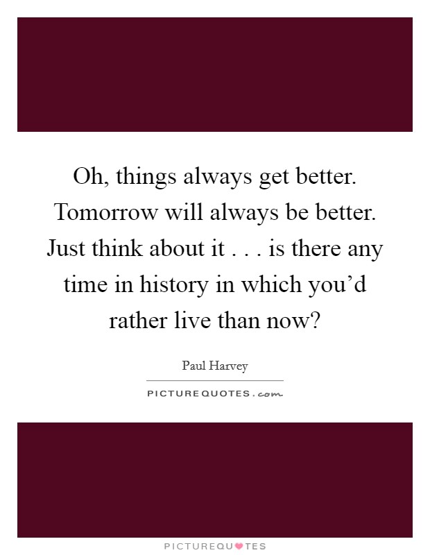 Oh, things always get better. Tomorrow will always be better. Just think about it . . . is there any time in history in which you'd rather live than now? Picture Quote #1