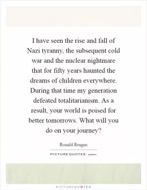 I have seen the rise and fall of Nazi tyranny, the subsequent cold war and the nuclear nightmare that for fifty years haunted the dreams of children everywhere. During that time my generation defeated totalitarianism. As a result, your world is poised for better tomorrows. What will you do on your journey? Picture Quote #1