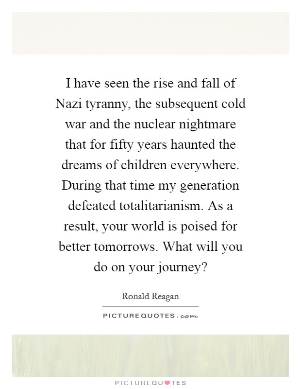 I have seen the rise and fall of Nazi tyranny, the subsequent cold war and the nuclear nightmare that for fifty years haunted the dreams of children everywhere. During that time my generation defeated totalitarianism. As a result, your world is poised for better tomorrows. What will you do on your journey? Picture Quote #1