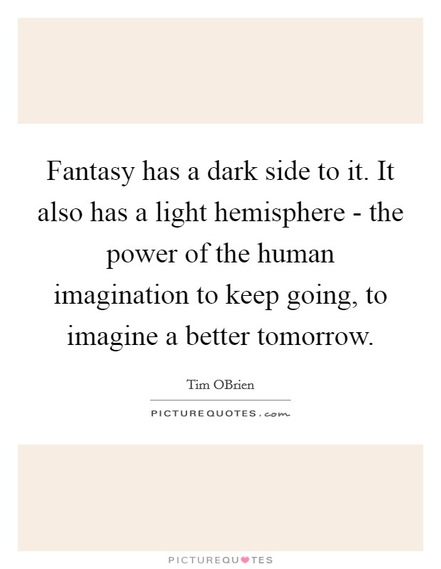 Fantasy has a dark side to it. It also has a light hemisphere - the power of the human imagination to keep going, to imagine a better tomorrow. Picture Quote #1