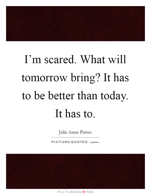 I'm scared. What will tomorrow bring? It has to be better than today. It has to. Picture Quote #1