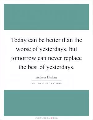 Today can be better than the worse of yesterdays, but tomorrow can never replace the best of yesterdays Picture Quote #1