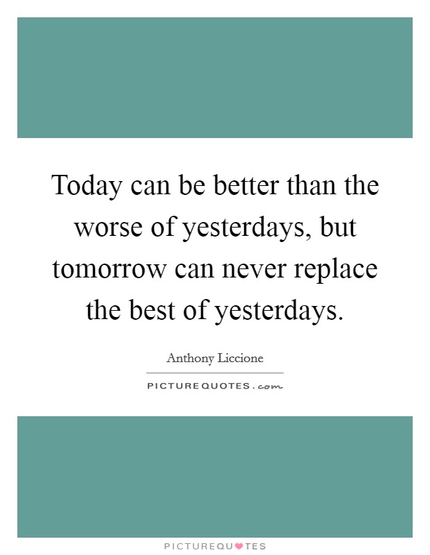 Today can be better than the worse of yesterdays, but tomorrow can never replace the best of yesterdays. Picture Quote #1