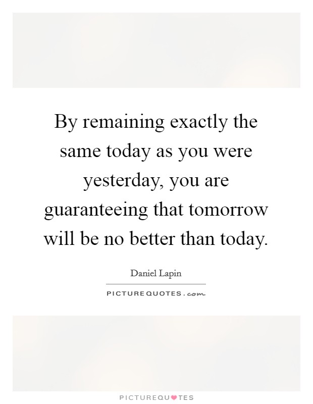 By remaining exactly the same today as you were yesterday, you are guaranteeing that tomorrow will be no better than today. Picture Quote #1