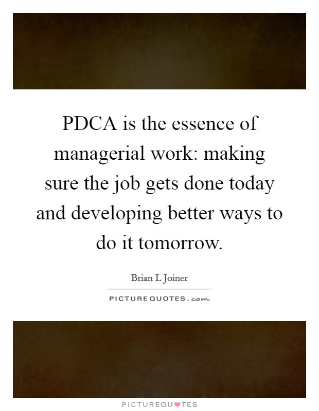PDCA is the essence of managerial work: making sure the job gets done today and developing better ways to do it tomorrow. Picture Quote #1