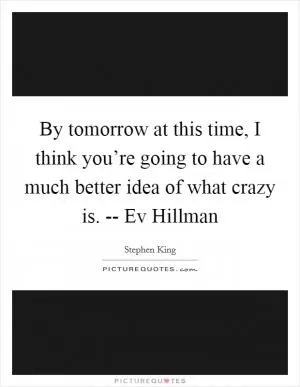 By tomorrow at this time, I think you’re going to have a much better idea of what crazy is. -- Ev Hillman Picture Quote #1