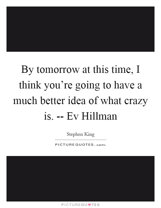 By tomorrow at this time, I think you're going to have a much better idea of what crazy is. -- Ev Hillman Picture Quote #1