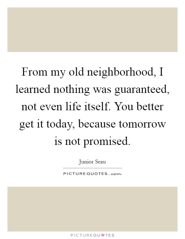 From my old neighborhood, I learned nothing was guaranteed, not even life itself. You better get it today, because tomorrow is not promised. Picture Quote #1