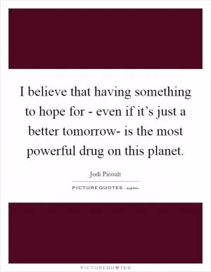 I believe that having something to hope for - even if it’s just a better tomorrow- is the most powerful drug on this planet Picture Quote #1