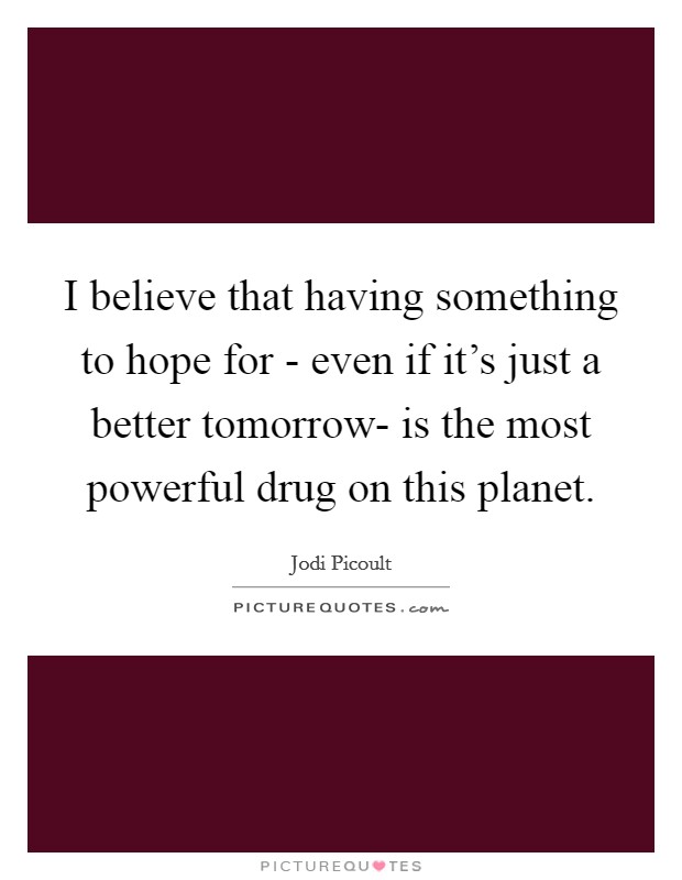 I believe that having something to hope for - even if it's just a better tomorrow- is the most powerful drug on this planet. Picture Quote #1