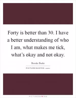 Forty is better than 30. I have a better understanding of who I am, what makes me tick, what’s okay and not okay Picture Quote #1