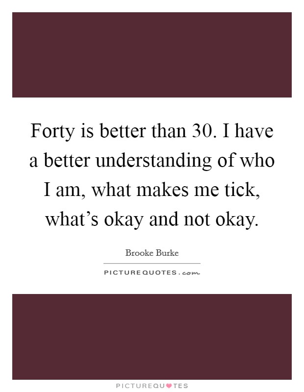 Forty is better than 30. I have a better understanding of who I am, what makes me tick, what's okay and not okay. Picture Quote #1