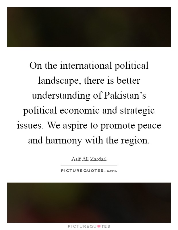 On the international political landscape, there is better understanding of Pakistan's political economic and strategic issues. We aspire to promote peace and harmony with the region. Picture Quote #1