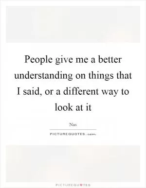 People give me a better understanding on things that I said, or a different way to look at it Picture Quote #1
