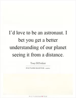 I’d love to be an astronaut. I bet you get a better understanding of our planet seeing it from a distance Picture Quote #1
