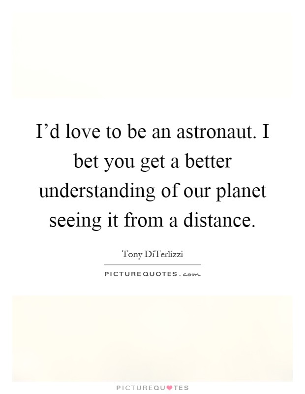 I'd love to be an astronaut. I bet you get a better understanding of our planet seeing it from a distance. Picture Quote #1