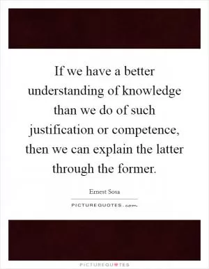 If we have a better understanding of knowledge than we do of such justification or competence, then we can explain the latter through the former Picture Quote #1