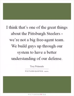 I think that’s one of the great things about the Pittsburgh Steelers - we’re not a big free-agent team. We build guys up through our system to have a better understanding of our defense Picture Quote #1