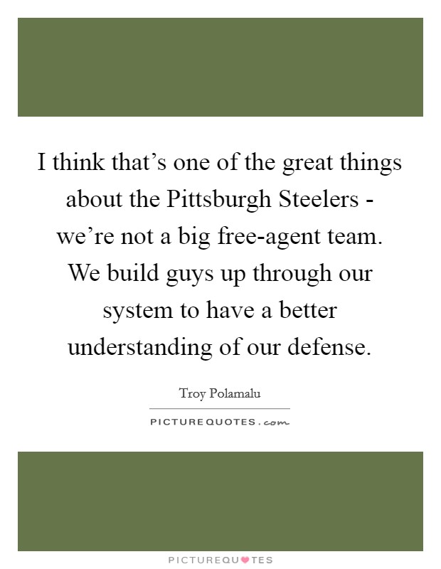 I think that's one of the great things about the Pittsburgh Steelers - we're not a big free-agent team. We build guys up through our system to have a better understanding of our defense. Picture Quote #1