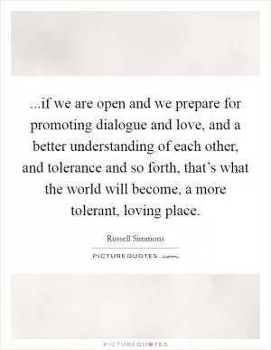 ...if we are open and we prepare for promoting dialogue and love, and a better understanding of each other, and tolerance and so forth, that’s what the world will become, a more tolerant, loving place Picture Quote #1