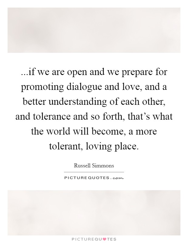 ...if we are open and we prepare for promoting dialogue and love, and a better understanding of each other, and tolerance and so forth, that's what the world will become, a more tolerant, loving place. Picture Quote #1
