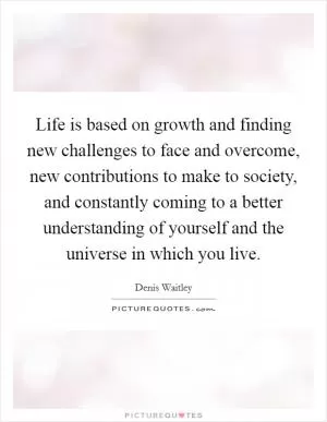 Life is based on growth and finding new challenges to face and overcome, new contributions to make to society, and constantly coming to a better understanding of yourself and the universe in which you live Picture Quote #1
