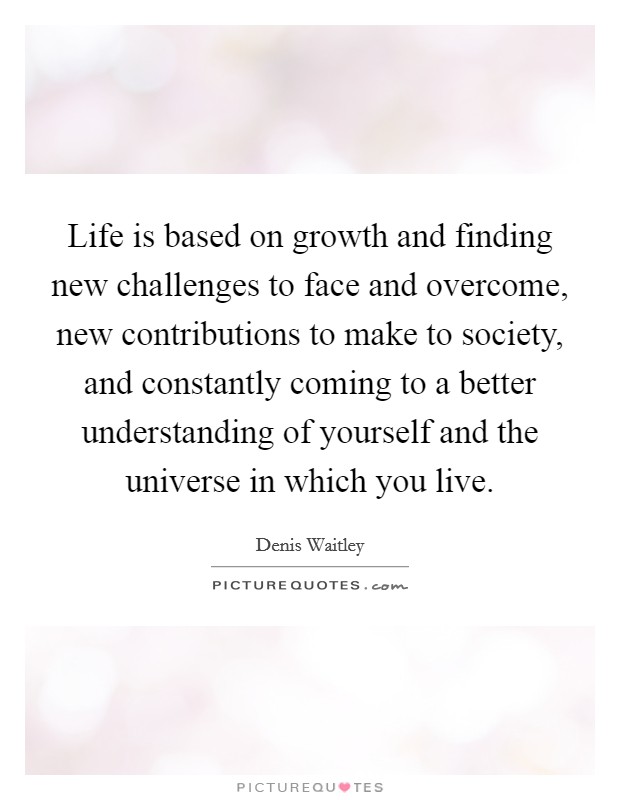 Life is based on growth and finding new challenges to face and overcome, new contributions to make to society, and constantly coming to a better understanding of yourself and the universe in which you live. Picture Quote #1